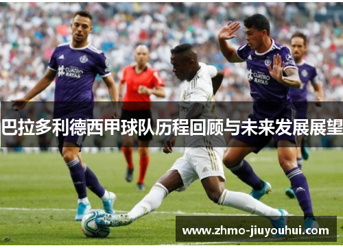 巴拉多利德西甲球队历程回顾与未来发展展望 巴拉多利德西甲球队历程回顾与未来发展展望