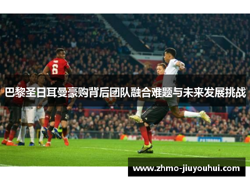 巴黎圣日耳曼豪购背后团队融合难题与未来发展挑战 巴黎圣日耳曼豪购背后团队融合难题与未来发展挑战