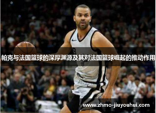 帕克与法国篮球的深厚渊源及其对法国篮球崛起的推动作用