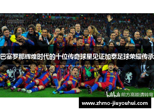 巴塞罗那辉煌时代的十位传奇球星见证加泰足球荣耀传承