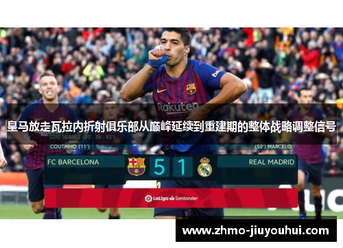 皇马放走瓦拉内折射俱乐部从巅峰延续到重建期的整体战略调整信号