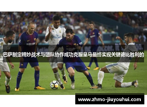 巴萨制定精妙战术与团队协作成功克服皇马最终实现关键德比胜利的