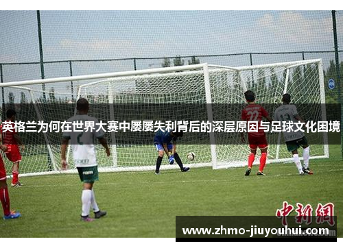英格兰为何在世界大赛中屡屡失利背后的深层原因与足球文化困境 英格兰为何在世界大赛中屡屡失利背后的深层原因与足球文化困境
