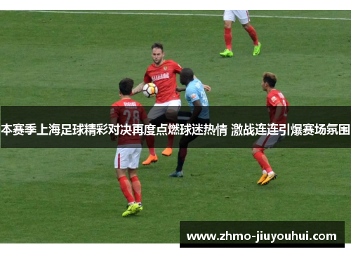 本赛季上海足球精彩对决再度点燃球迷热情 激战连连引爆赛场氛围