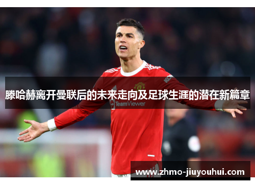 滕哈赫离开曼联后的未来走向及足球生涯的潜在新篇章