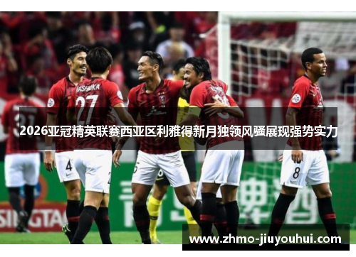 2026亚冠精英联赛西亚区利雅得新月独领风骚展现强势实力 2026亚冠精英联赛西亚区利雅得新月独领风骚展现强势实力