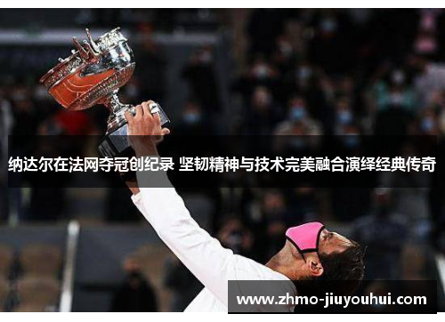 纳达尔在法网夺冠创纪录 坚韧精神与技术完美融合演绎经典传奇