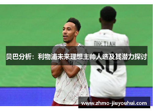 贝巴分析：利物浦未来理想主帅人选及其潜力探讨